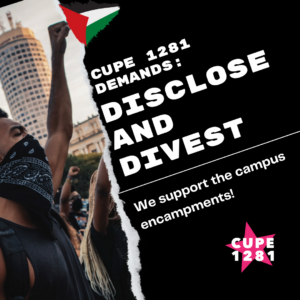 Image of people protesting and wearing bandanas as masks and a clip art image of a triangular Palestinian flag, and the words "CUPE 1281 DEMANDS: DISCLOSE AND DIVEST We support the campus encampments!" with the CUPE 1281 logo in the lower right corner